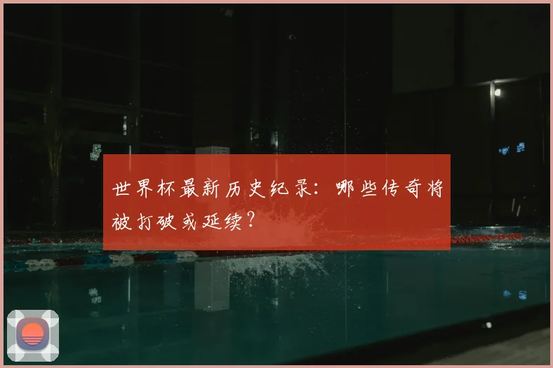 世界杯最新历史纪录：哪些传奇将被打破或延续？
