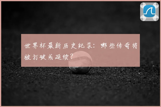 世界杯最新历史纪录:哪些传奇将被打破或延续?