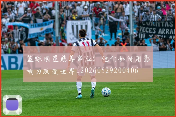 篮球明星慈善事业:他们如何用影响力改变世界_20260529200406