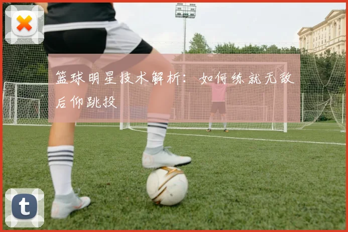 篮球明星技术解析:如何练就无敌后仰跳投