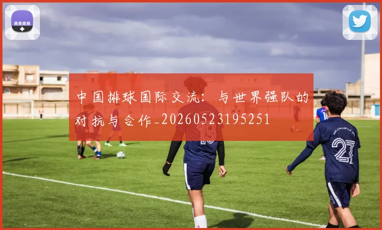 中国排球国际交流:与世界强队的对抗与合作_20260523195251