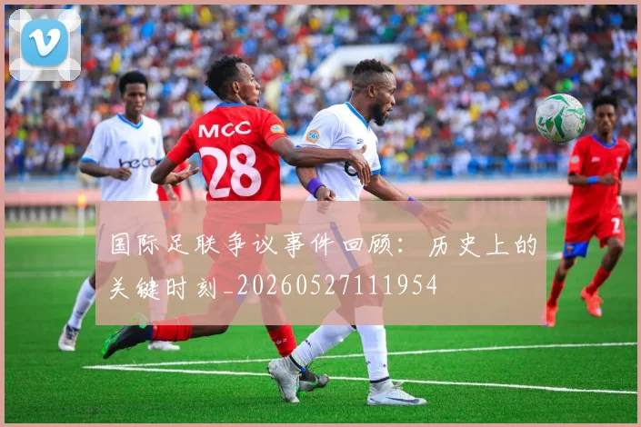 国际足联争议事件回顾:历史上的关键时刻_20260527111954
