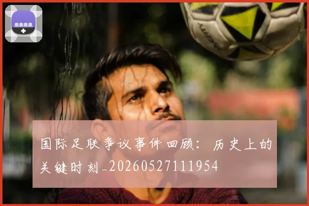 国际足联争议事件回顾:历史上的关键时刻_20260527111954